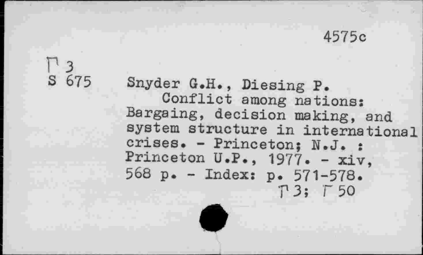 ﻿4575c
S 675 Snyder G.H., Diesing P.
Conflict among nations: Bargaing, decision making, and system structure in international crises. - Princeton; N.J. : Princeton U.P., 1977. - xiv, 568 p. - Index: p. 571-578.
?3î F 50